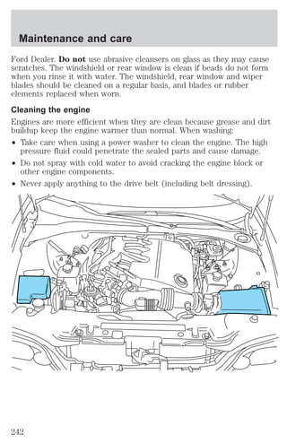 Maintenance and care 
Ford Dealer. Do not use abrasive cleansers on glass as they may cause 
scratches. The windshield or rear window is clean if beads do not form 
when you rinse it with water. The windshield, rear window and wiper 
blades should be cleaned on a regular basis, and blades or rubber 
elements replaced when worn. 
Cleaning the engine 
Engines are more efficient when they are clean because grease and dirt 
buildup keep the engine warmer than normal. When washing: 
² Take care when using a power washer to clean the engine. The high 
pressure fluid could penetrate the sealed parts and cause damage. 
² Do not spray with cold water to avoid cracking the engine block or 
other engine components. 
² Never apply anything to the drive belt (including belt dressing). 
242 
 