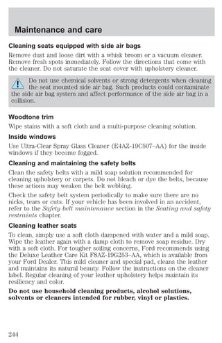 Maintenance and care 
Cleaning seats equipped with side air bags 
Remove dust and loose dirt with a whisk broom or a vacuum cleaner. 
Remove fresh spots immediately. Follow the directions that come with 
the cleaner. Do not saturate the seat cover with upholstery cleaner. 
Do not use chemical solvents or strong detergents when cleaning 
the seat mounted side air bag. Such products could contaminate 
the side air bag system and affect performance of the side air bag in a 
collision. 
Woodtone trim 
Wipe stains with a soft cloth and a multi-purpose cleaning solution. 
Inside windows 
Use Ultra-Clear Spray Glass Cleaner (E4AZ-19C507–AA) for the inside 
windows if they become fogged. 
Cleaning and maintaining the safety belts 
Clean the safety belts with a mild soap solution recommended for 
cleaning upholstery or carpets. Do not bleach or dye the belts, because 
these actions may weaken the belt webbing. 
Check the safety belt system periodically to make sure there are no 
nicks, tears or cuts. If your vehicle has been involved in an accident, 
refer to the Safety belt maintenance section in the Seating and safety 
restraints chapter. 
Cleaning leather seats 
To clean, simply use a soft cloth dampened with water and a mild soap. 
Wipe the leather again with a damp cloth to remove soap residue. Dry 
with a soft cloth. For tougher soiling concerns, Ford recommends using 
the Deluxe Leather Care Kit F8AZ-19G253–AA, which is available from 
your Ford Dealer. This mild cleaner and special pad, cleans the leather 
and maintains its natural beauty. Follow the instructions on the cleaner 
label. Regular cleaning of your leather upholstery helps maintain its 
resiliency and color. 
Do not use household cleaning products, alcohol solutions, 
solvents or cleaners intended for rubber, vinyl or plastics. 
244 
 