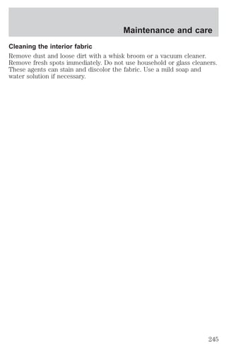 Maintenance and care 
Cleaning the interior fabric 
Remove dust and loose dirt with a whisk broom or a vacuum cleaner. 
Remove fresh spots immediately. Do not use household or glass cleaners. 
These agents can stain and discolor the fabric. Use a mild soap and 
water solution if necessary. 
245 
 
