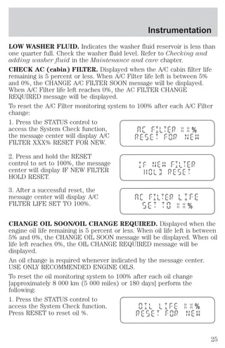 Instrumentation 
LOW WASHER FLUID. Indicates the washer fluid reservoir is less than 
one quarter full. Check the washer fluid level. Refer to Checking and 
adding washer fluid in the Maintenance and care chapter. 
CHECK AC (cabin) FILTER. Displayed when the A/C cabin filter life 
remaining is 5 percent or less. When A/C Filter life left is between 5% 
and 0%, the CHANGE A/C FILTER SOON message will be displayed. 
When A/C Filter life left reaches 0%, the AC FILTER CHANGE 
REQUIRED message will be displayed. 
To reset the A/C Filter monitoring system to 100% after each A/C Filter 
change: 
1. Press the STATUS control to 
access the System Check function, 
% 
the message center will display A/C 
FILTER XXX% RESET FOR NEW. 
2. Press and hold the RESET 
control to set to 100%, the message 
center will display IF NEW FILTER 
HOLD RESET. 
3. After a successful reset, the 
message center will display A/C 
FILTER LIFE SET TO 100%. 
% 
CHANGE OIL SOON/OIL CHANGE REQUIRED. Displayed when the 
engine oil life remaining is 5 percent or less. When oil life left is between 
5% and 0%, the CHANGE OIL SOON message will be displayed. When oil 
life left reaches 0%, the OIL CHANGE REQUIRED message will be 
displayed. 
An oil change is required whenever indicated by the message center. 
USE ONLY RECOMMENDED ENGINE OILS. 
To reset the oil monitoring system to 100% after each oil change 
[approximately 8 000 km (5 000 miles) or 180 days] perform the 
following: 
1. Press the STATUS control to 
access the System Check function. 
% 
Press RESET to reset oil %. 
25 
 