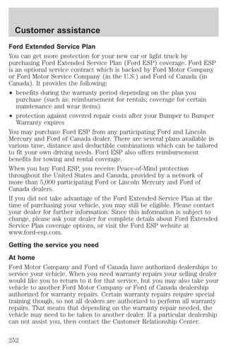 Customer assistance 
Ford Extended Service Plan 
You can get more protection for your new car or light truck by 
purchasing Ford Extended Service Plan (Ford ESP) coverage. Ford ESP 
is an optional service contract which is backed by Ford Motor Company 
or Ford Motor Service Company (in the U.S.) and Ford of Canada (in 
Canada). It provides the following: 
² benefits during the warranty period depending on the plan you 
purchase (such as: reimbursement for rentals; coverage for certain 
maintenance and wear items) 
² protection against covered repair costs after your Bumper to Bumper 
Warranty expires 
You may purchase Ford ESP from any participating Ford and Lincoln 
Mercury and Ford of Canada dealer. There are several plans available in 
various time, distance and deductible combinations which can be tailored 
to fit your own driving needs. Ford ESP also offers reimbursement 
benefits for towing and rental coverage. 
When you buy Ford ESP, you receive Peace-of-Mind protection 
throughout the United States and Canada, provided by a network of 
more than 5,000 participating Ford or Lincoln Mercury and Ford of 
Canada dealers. 
If you did not take advantage of the Ford Extended Service Plan at the 
time of purchasing your vehicle, you may still be eligible. Please contact 
your dealer for further information. Since this information is subject to 
change, please ask your dealer for complete details about Ford Extended 
Service Plan coverage options, or visit the Ford ESP website at 
www.ford-esp.com. 
Getting the service you need 
At home 
Ford Motor Company and Ford of Canada have authorized dealerships to 
service your vehicle. When you need warranty repairs your selling dealer 
would like you to return to it for that service, but you may also take your 
vehicle to another Ford Motor Company or Ford of Canada dealership 
authorized for warranty repairs. Certain warranty repairs require special 
training though, so not all dealers are authorized to perform all warranty 
repairs. That means that depending on the warranty repair needed, the 
vehicle may need to be taken to another dealer. If a particular dealership 
can not assist you, then contact the Customer Relationship Center. 
252 
 