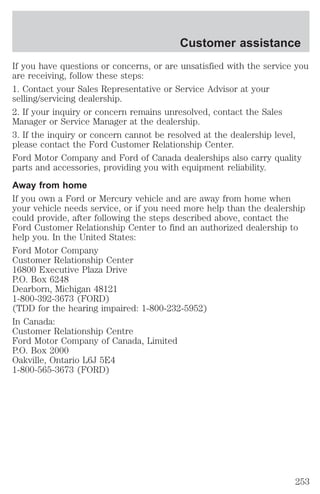Customer assistance 
If you have questions or concerns, or are unsatisfied with the service you 
are receiving, follow these steps: 
1. Contact your Sales Representative or Service Advisor at your 
selling/servicing dealership. 
2. If your inquiry or concern remains unresolved, contact the Sales 
Manager or Service Manager at the dealership. 
3. If the inquiry or concern cannot be resolved at the dealership level, 
please contact the Ford Customer Relationship Center. 
Ford Motor Company and Ford of Canada dealerships also carry quality 
parts and accessories, providing you with equipment reliability. 
Away from home 
If you own a Ford or Mercury vehicle and are away from home when 
your vehicle needs service, or if you need more help than the dealership 
could provide, after following the steps described above, contact the 
Ford Customer Relationship Center to find an authorized dealership to 
help you. In the United States: 
Ford Motor Company 
Customer Relationship Center 
16800 Executive Plaza Drive 
P.O. Box 6248 
Dearborn, Michigan 48121 
1-800-392-3673 (FORD) 
(TDD for the hearing impaired: 1-800-232-5952) 
In Canada: 
Customer Relationship Centre 
Ford Motor Company of Canada, Limited 
P.O. Box 2000 
Oakville, Ontario L6J 5E4 
1-800-565-3673 (FORD) 
253 
 