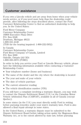 Customer assistance 
If you own a Lincoln vehicle and are away from home when your vehicle 
needs service, or if you need more help than the dealership could 
provide, after following the steps described above, contact the Ford 
Customer Relationship Center to find an authorized dealership to help 
you. In the United States: 
Ford Motor Company 
Customer Relationship Center 
16800 Executive Plaza Drive 
P.O. Box 6248 
Dearborn, Michigan 48121 
1-800-521-4140 
(TDD for the hearing impaired: 1-800-232-5952) 
In Canada: 
Customer Relationship Centre 
Ford Motor Company of Canada, Limited 
P.O. Box 2000 
Oakville, Ontario L6J 5E4 
1-800-565-3673 (FORD) 
In order to help you service your Ford or Lincoln Mercury vehicle, please 
have the following information available when contacting a Customer 
Relationship Center: 
² Your telephone number (home and business) 
² The name of the dealer and the city where the dealership is located 
² The year and make of your vehicle 
² The date of vehicle purchase 
² The current odometer reading 
² The vehicle identification number (VIN) 
If you still have a complaint involving a warranty dispute, you may wish 
to contact the Dispute Settlement Board (U.S.) or the Canadian Motor 
Vehicle Arbitration Plan (CAMVAP), available in all of Canada (except 
Quebec). 
In some states (in the U.S.) you must directly notify Ford in writing 
before pursuing remedies under your state’s warranty laws. Ford is also 
allowed a final repair attempt in some states. 
In the United States, a warranty dispute must be submitted to the 
Dispute Settlement Board before taking action under the Magnuson-Moss 
Warranty Act, or to the extent allowed by state law, before pursuing 
254 
 