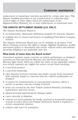 replacement or repurchase remedies provided by certain state laws. This 
dispute handling procedure is not required prior to enforcing state 
created rights or other rights which are independent of the 
Magnuson-Moss Warranty Act or state replacement or repurchase laws. 
THE DISPUTE SETTLEMENT BOARD (U.S. ONLY) 
The Dispute Settlement Board is: 
² an independent, third-party arbitration program for warranty disputes 
² available free to owners and lessees of qualifying Ford Motor Company 
vehicles 
The Dispute Settlement Board may not be available in all states. Ford 
Motor Company reserves the right to change eligibility limitations, modify 
procedures and/or to discontinue this service without notice and without 
incurring obligations per applicable state law. 
What kinds of cases does the Board review? 
Unresolved warranty repair concerns or vehicle performance as designed 
concerns on Ford and Lincoln Mercury cars and Ford and Lincoln 
Mercury light trucks which are within the terms of any applicable written 
new vehicle warranty are eligible for review, except those involving: 
² a non-Ford product 
² a non-Ford dealership 
² sales disputes between customer and dealer except those associated 
with warranty repairs or concerns with the vehicle’s performance as 
designed 
² a request for reimbursement of consequential expenses unless a 
service or product concern is being reviewed 
² items not covered by the New Vehicle Limited Warranty (including 
maintenance and wear items) 
² alleged personal injury/property damage claims 
² cases currently in litigation 
² vehicles not used primarily for family, personal or household purposes 
(except in states where the Dispute Settlement Board is required to 
review commercial vehicles) 
² vehicles with non-U.S. warranties 
Customer assistance 
255 
 