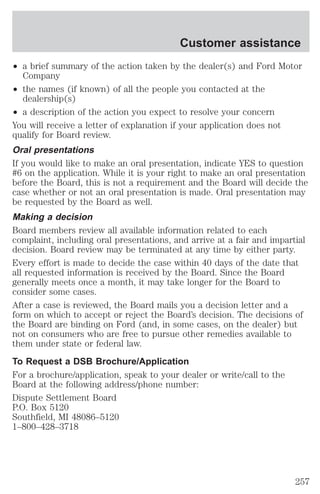Customer assistance 
² a brief summary of the action taken by the dealer(s) and Ford Motor 
Company 
² the names (if known) of all the people you contacted at the 
dealership(s) 
² a description of the action you expect to resolve your concern 
You will receive a letter of explanation if your application does not 
qualify for Board review. 
Oral presentations 
If you would like to make an oral presentation, indicate YES to question 
#6 on the application. While it is your right to make an oral presentation 
before the Board, this is not a requirement and the Board will decide the 
case whether or not an oral presentation is made. Oral presentation may 
be requested by the Board as well. 
Making a decision 
Board members review all available information related to each 
complaint, including oral presentations, and arrive at a fair and impartial 
decision. Board review may be terminated at any time by either party. 
Every effort is made to decide the case within 40 days of the date that 
all requested information is received by the Board. Since the Board 
generally meets once a month, it may take longer for the Board to 
consider some cases. 
After a case is reviewed, the Board mails you a decision letter and a 
form on which to accept or reject the Board’s decision. The decisions of 
the Board are binding on Ford (and, in some cases, on the dealer) but 
not on consumers who are free to pursue other remedies available to 
them under state or federal law. 
To Request a DSB Brochure/Application 
For a brochure/application, speak to your dealer or write/call to the 
Board at the following address/phone number: 
Dispute Settlement Board 
P.O. Box 5120 
Southfield, MI 48086–5120 
1–800–428–3718 
257 
 