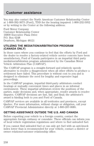 Customer assistance 
You may also contact the North American Customer Relationship Center 
at 1-800-392-3673 (Ford), TDD for the hearing impaired: 1-800-232-5952 
or by writing to the Center at the following address: 
Ford Motor Company 
Customer Relationship Center 
16800 Executive Plaza Drive 
P.O. Box 6248 
Dearborn, Michigan 48121 
UTILIZING THE MEDIATION/ARBITRATION PROGRAM 
(CANADA ONLY) 
In those cases where you continue to feel that the efforts by Ford and 
the dealer to resolve a factory-related vehicle service concern have been 
unsatisfactory, Ford of Canada participates in an impartial third party 
mediation/arbitration program administered by the Canadian Motor 
Vehicle Arbitration Plan (CAMVAP). 
The CAMVAP program is a straight-forward and relatively speedy 
alternative to resolve a disagreement when all other efforts to produce a 
settlement have failed. This procedure is without cost to you and is 
designed to eliminate the need for lengthy and expensive legal 
proceedings. 
In the CAMVAP program, impartial third-party arbitrators conduct 
hearings at mutually convenient times and places in an informal 
environment. These impartial arbitrators review the positions of the 
parties, make decisions and, when appropriate, render awards to resolve 
disputes. CAMVAP decisions are fast, fair, and final; the arbitrator’s 
award is binding both to you and Ford of Canada. 
CAMVAP services are available in all territories and provinces, except 
Quebec. For more information, without charge or obligation, call your 
CAMVAP Provincial Administrator directly at 1-800-207-0685. 
GETTING ASSISTANCE OUTSIDE THE U.S. AND CANADA 
Before exporting your vehicle to a foreign country, contact the 
appropriate foreign embassy or consulate. These officials can inform you 
of local vehicle registration regulations and where to find unleaded fuel. 
If you cannot find unleaded fuel or can only get fuel with an anti-knock 
index lower than is recommended for your vehicle, contact a district or 
owner relations/customer relationship office. 
258 
 