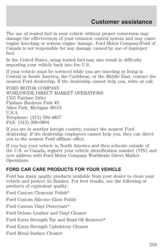 Customer assistance 
The use of leaded fuel in your vehicle without proper conversion may 
damage the effectiveness of your emission control system and may cause 
engine knocking or serious engine damage. Ford Motor Company/Ford of 
Canada is not responsible for any damage caused by use of improper 
fuel. 
In the United States, using leaded fuel may also result in difficulty 
importing your vehicle back into the U.S. 
If your vehicle must be serviced while you are traveling or living in 
Central or South America, the Caribbean, or the Middle East, contact the 
nearest Ford dealership. If the dealership cannot help you, write or call: 
FORD MOTOR COMPANY 
WORLDWIDE DIRECT MARKET OPERATIONS 
1555 Fairlane Drive 
Fairlane Business Park #3 
Allen Park, Michigan 48101 
U.S.A. 
Telephone: (313) 594-4857 
FAX: (313) 390-0804 
If you are in another foreign country, contact the nearest Ford 
dealership. If the dealership employees cannot help you, they can direct 
you to the nearest Ford affiliate office. 
If you buy your vehicle in North America and then relocate outside of 
the U.S. or Canada, register your vehicle identification number (VIN) and 
new address with Ford Motor Company Worldwide Direct Market 
Operations. 
FORD CAR CARE PRODUCTS FOR YOUR VEHICLE 
Ford has many quality products available from your dealer to clean your 
vehicle and protect its finishes. For best results, use the following or 
products of equivalent quality: 
Ford Custom Clearcoat Polish* 
Ford Custom Silicone Gloss Polish 
Ford Custom Vinyl Protectant* 
Ford Deluxe Leather and Vinyl Cleaner 
Ford Extra Strength Tar and Road Oil Remover* 
Ford Extra Strength Upholstery Cleaner 
Ford Metal Surface Cleaner 
259 
 