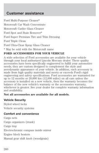 Customer assistance 
Ford Multi-Purpose Cleaner* 
Motorcraft Car Wash Concentrate 
Motorcraft Carlite Glass Cleaner 
Ford Spot and Stain Remover* 
Ford Super Premium Tire and Trim Dressing 
Ford Triple Clean 
Ford Ultra-Clear Spray Glass Cleaner 
* May be sold with the Motorcraft name 
FORD ACCESSORIES FOR YOUR VEHICLE 
A wide selection of Ford accessories are available for your vehicle 
through your local authorized Lincoln Mercury dealer. These quality 
accessories have been specifically engineered to fulfill your automotive 
needs; they are custom designed to complement the style and 
aerodynamic appearance of your vehicle. In addition, each accessory is 
made from high quality materials and meets or exceeds Ford’s rigid 
engineering and safety specifications. Ford accessories are warranted for 
up to 12 months or 20,000 km (12,000 miles) on all cars unless the 
accessory is installed on a new vehicle, then the warranty becomes the 
balance of the new vehicle’s warranty or the accessories warranty, 
whichever is greater. See your dealer for complete warranty information 
and availability. 
Not all accessories are available for all models. 
Vehicle Security 
Styled wheel locks 
Vehicle security systems 
Comfort and convenience 
Cargo nets 
Cargo organizers (trunk) 
Cargo tray 
Electrochromic compass inside mirror 
Engine block heaters 
Manual gear shift knob (woodgrain) 
260 
 