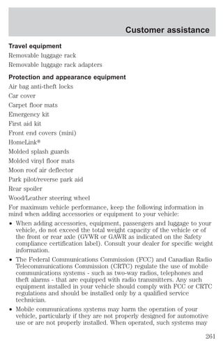 Customer assistance 
Travel equipment 
Removable luggage rack 
Removable luggage rack adapters 
Protection and appearance equipment 
Air bag anti-theft locks 
Car cover 
Carpet floor mats 
Emergency kit 
First aid kit 
Front end covers (mini) 
HomeLinkt 
Molded splash guards 
Molded vinyl floor mats 
Moon roof air deflector 
Park pilot/reverse park aid 
Rear spoiler 
Wood/Leather steering wheel 
For maximum vehicle performance, keep the following information in 
mind when adding accessories or equipment to your vehicle: 
² When adding accessories, equipment, passengers and luggage to your 
vehicle, do not exceed the total weight capacity of the vehicle or of 
the front or rear axle (GVWR or GAWR as indicated on the Safety 
compliance certification label). Consult your dealer for specific weight 
information. 
² The Federal Communications Commission (FCC) and Canadian Radio 
Telecommunications Commission (CRTC) regulate the use of mobile 
communications systems - such as two-way radios, telephones and 
theft alarms - that are equipped with radio transmitters. Any such 
equipment installed in your vehicle should comply with FCC or CRTC 
regulations and should be installed only by a qualified service 
technician. 
² Mobile communications systems may harm the operation of your 
vehicle, particularly if they are not properly designed for automotive 
use or are not properly installed. When operated, such systems may 
261 
 