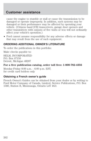 Customer assistance 
cause the engine to stumble or stall or cause the transmission to be 
damaged or operate improperly. In addition, such systems may be 
damaged or their performance may be affected by operating your 
vehicle. (Citizens band [CB] transceivers, garage door openers and 
other transmitters with outputs of five watts or less will not ordinarily 
affect your vehicle’s operation.) 
² Ford cannot assume responsibility for any adverse effects or damage 
that may result from the use of such equipment. 
ORDERING ADDITIONAL OWNER’S LITERATURE 
To order the publications in this portfolio: 
Make checks payable to: 
HELM, INCORPORATED 
P.O. Box 07150 
Detroit, Michigan 48207 
For a free publication catalog, order toll free: 1-800-782-4356 
Monday-Friday 8:00 a.m. - 6:00 p.m. EST, 
for credit card holders only 
Obtaining a French owner’s guide 
French Owner’s Guides can be obtained from your dealer or by writing to 
Ford Motor Company of Canada, Limited, Service Publications, P.O. Box 
1580, Station B, Mississauga, Ontario L4Y 4G3. 
262 
 
