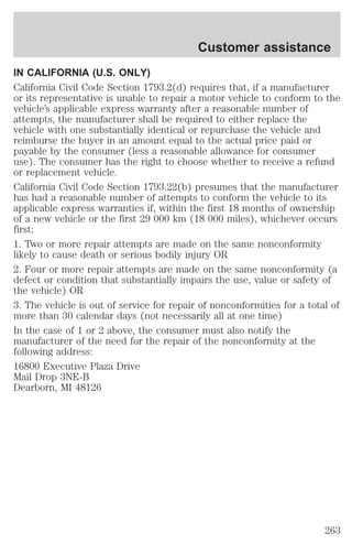 Customer assistance 
IN CALIFORNIA (U.S. ONLY) 
California Civil Code Section 1793.2(d) requires that, if a manufacturer 
or its representative is unable to repair a motor vehicle to conform to the 
vehicle’s applicable express warranty after a reasonable number of 
attempts, the manufacturer shall be required to either replace the 
vehicle with one substantially identical or repurchase the vehicle and 
reimburse the buyer in an amount equal to the actual price paid or 
payable by the consumer (less a reasonable allowance for consumer 
use). The consumer has the right to choose whether to receive a refund 
or replacement vehicle. 
California Civil Code Section 1793.22(b) presumes that the manufacturer 
has had a reasonable number of attempts to conform the vehicle to its 
applicable express warranties if, within the first 18 months of ownership 
of a new vehicle or the first 29 000 km (18 000 miles), whichever occurs 
first: 
1. Two or more repair attempts are made on the same nonconformity 
likely to cause death or serious bodily injury OR 
2. Four or more repair attempts are made on the same nonconformity (a 
defect or condition that substantially impairs the use, value or safety of 
the vehicle) OR 
3. The vehicle is out of service for repair of nonconformities for a total of 
more than 30 calendar days (not necessarily all at one time) 
In the case of 1 or 2 above, the consumer must also notify the 
manufacturer of the need for the repair of the nonconformity at the 
following address: 
16800 Executive Plaza Drive 
Mail Drop 3NE-B 
Dearborn, MI 48126 
263 
 