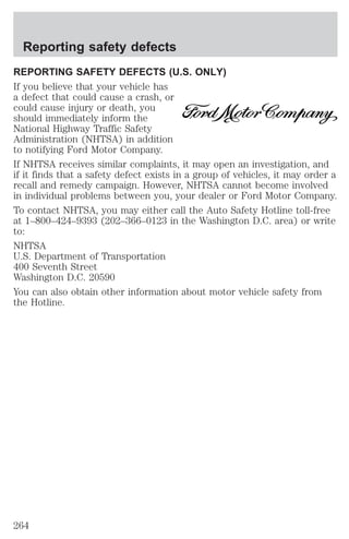 Reporting safety defects 
REPORTING SAFETY DEFECTS (U.S. ONLY) 
If you believe that your vehicle has 
a defect that could cause a crash, or 
could cause injury or death, you 
should immediately inform the 
National Highway Traffic Safety 
Administration (NHTSA) in addition 
to notifying Ford Motor Company. 
If NHTSA receives similar complaints, it may open an investigation, and 
if it finds that a safety defect exists in a group of vehicles, it may order a 
recall and remedy campaign. However, NHTSA cannot become involved 
in individual problems between you, your dealer or Ford Motor Company. 
To contact NHTSA, you may either call the Auto Safety Hotline toll-free 
at 1–800–424–9393 (202–366–0123 in the Washington D.C. area) or write 
to: 
NHTSA 
U.S. Department of Transportation 
400 Seventh Street 
Washington D.C. 20590 
You can also obtain other information about motor vehicle safety from 
the Hotline. 
264 
 