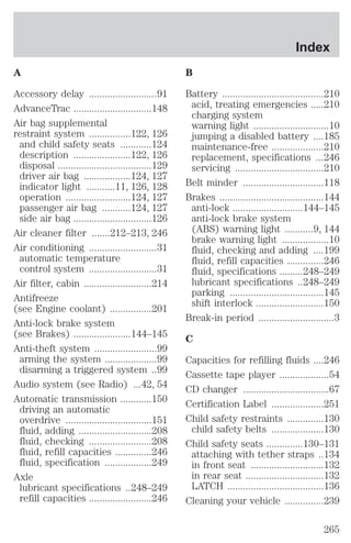 A 
Accessory delay ..........................91 
AdvanceTrac ..............................148 
Air bag supplemental 
restraint system ................122, 126 
and child safety seats ............124 
description ......................122, 126 
disposal ....................................129 
driver air bag ..................124, 127 
indicator light ...........11, 126, 128 
operation .........................124, 127 
passenger air bag ...........124, 127 
side air bag ..............................126 
Air cleaner filter .......212–213, 246 
Air conditioning ..........................31 
automatic temperature 
control system ..........................31 
Air filter, cabin ..........................214 
Antifreeze 
(see Engine coolant) ................201 
Anti-lock brake system 
(see Brakes) ......................144–145 
Anti-theft system ........................99 
arming the system ....................99 
disarming a triggered system ..99 
Audio system (see Radio) ...42, 54 
Automatic transmission ............150 
driving an automatic 
overdrive .................................151 
fluid, adding ............................208 
fluid, checking ........................208 
fluid, refill capacities ..............246 
fluid, specification ..................249 
Axle 
lubricant specifications ..248–249 
refill capacities ........................246 
Index 
B 
Battery .......................................210 
acid, treating emergencies .....210 
charging system 
warning light .............................10 
jumping a disabled battery ....185 
maintenance-free ....................210 
replacement, specifications ...246 
servicing ..................................210 
Belt minder ...............................118 
Brakes ........................................144 
anti-lock ...........................144–145 
anti-lock brake system 
(ABS) warning light ...........9, 144 
brake warning light ..................10 
fluid, checking and adding ....199 
fluid, refill capacities ..............246 
fluid, specifications .........248–249 
lubricant specifications ..248–249 
parking ....................................145 
shift interlock ..........................150 
Break-in period .............................3 
C 
Capacities for refilling fluids ....246 
Cassette tape player ...................54 
CD changer .................................67 
Certification Label ....................251 
Child safety restraints ..............130 
child safety belts ....................130 
Child safety seats ..............130–131 
attaching with tether straps ..134 
in front seat ............................132 
in rear seat ..............................132 
LATCH .....................................136 
Cleaning your vehicle ...............239 
265 
 