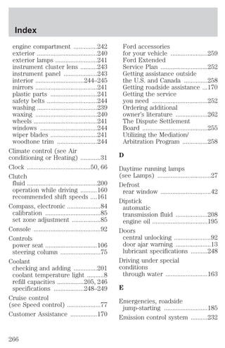 engine compartment ..............242 
exterior ....................................240 
exterior lamps .........................241 
instrument cluster lens ..........243 
instrument panel ....................243 
interior .............................244–245 
mirrors .....................................241 
plastic parts ............................241 
safety belts ..............................244 
washing ....................................239 
waxing .....................................240 
wheels ......................................241 
windows ..................................244 
wiper blades ............................241 
woodtone trim ........................244 
Climate control (see Air 
conditioning or Heating) ............31 
Clock ......................................50, 66 
Clutch 
fluid ..........................................200 
operation while driving ..........160 
recommended shift speeds ....161 
Compass, electronic ....................84 
calibration .................................85 
set zone adjustment .................85 
Console ........................................92 
Controls 
power seat ...............................106 
steering column ........................75 
Coolant 
checking and adding ..............201 
coolant temperature light ..........8 
refill capacities ................205, 246 
specifications ..................248–249 
Cruise control 
(see Speed control) ....................77 
Customer Assistance ................170 
Ford accessories 
for your vehicle ......................259 
Ford Extended 
Service Plan ............................252 
Getting assistance outside 
the U.S. and Canada ..............258 
Getting roadside assistance ...170 
Getting the service 
you need .................................252 
Ordering additional 
owner’s literature ...................262 
The Dispute Settlement 
Board .......................................255 
Utilizing the Mediation/ 
Arbitration Program ...............258 
D 
Daytime running lamps 
(see Lamps) ................................27 
Defrost 
rear window ..............................42 
Dipstick 
automatic 
transmission fluid ...................208 
engine oil .................................195 
Doors 
central unlocking ......................92 
door ajar warning .....................13 
lubricant specifications ..........248 
Driving under special 
conditions 
through water .........................163 
E 
Emergencies, roadside 
jump-starting ..........................185 
Emission control system ..........232 
Index 
266 
 