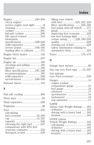 Engine ................................249–250 
check engine/ 
service engine soon light ...........8 
cleaning ...................................242 
coolant .....................................201 
fail-safe coolant ......................206 
idle speed control ...................210 
lubrication 
specifications ..................248–249 
refill capacities ........................246 
service points ..................194–195 
starting after a collision .........171 
Engine block heater .................142 
Engine fan .................................207 
Engine oil ..................................195 
checking and adding ..............195 
dipstick ....................................195 
filter, specifications ........197, 246 
recommendations ...................197 
refill capacities ........................246 
specifications ..................248–249 
Exhaust fumes ..........................142 
F 
Fail safe cooling ........................206 
Floor mats ...................................93 
Fluid capacities .........................246 
Foglamps .....................................28 
Fuel ............................................225 
calculating 
fuel economy ....................19, 229 
cap .....................................13, 227 
capacity ...................................246 
choosing the right fuel ...........227 
comparisons with EPA fuel 
economy estimates .................232 
detergent in fuel .....................229 
Index 
filling your vehicle 
with fuel ..................225, 227, 229 
filter, specifications ........229, 246 
fuel pump shut-off switch .....171 
gauge .........................................16 
improving fuel economy ........229 
low fuel warning light ..............11 
octane rating ...........228, 249–250 
quality ......................................228 
running out of fuel .................229 
safety information relating to 
automotive fuels .....................225 
Fuses ..................................172–173 
G 
Garage door opener ....................86 
Gas cap (see Fuel cap) ......13, 227 
Gas mileage 
(see Fuel economy) .................229 
Gauges .........................................15 
engine coolant 
temperature gauge ...................15 
fuel gauge ..................................16 
odometer ...................................17 
speedometer .............................16 
tachometer ................................16 
trip odometer ............................17 
GAWR 
(Gross Axle Weight Rating) .....163 
definition .................................163 
driving with a heavy load ......163 
location ....................................163 
GVWR (Gross 
Vehicle Weight Rating) .............163 
calculating ...............................163 
definition .................................163 
driving with a heavy load ......163 
location ....................................163 
267 
 