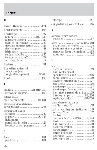 H 
Hazard flashers .........................171 
Head restraints .........................105 
Headlamps ...................................27 
aiming ..............................237–239 
autolamp system .......................29 
bulb specifications ..................236 
daytime running lights .............27 
flash to pass ..............................28 
high beam .................................10 
replacing bulbs .......................235 
turning on and off ....................27 
warning chime ..........................14 
Heating ........................................31 
HomeLink universal 
transceiver (see 
Garage door opener) ............86–89 
Hood ..........................................193 
I 
Ignition .........................72, 249–250 
removing the key ....................163 
Infant seats 
(see Safety seats) .............130–131 
Inspection/maintenance 
(I/M) testing ..............................234 
Instrument panel 
cleaning ...................................243 
cluster ..................................8, 243 
lighting up 
panel and interior .....................29 
location of components ..............8 
J 
Jack ............................................181 
positioning ...............................181 
storage .....................................181 
Jump-starting your vehicle ......185 
K 
Keyless entry system 
autolock .....................................97 
Keys .............................72, 100, 102 
key in ignition chime ...............14 
positions of the ignition ...........72 
removing from the ignition ....163 
valet key ....................................72 
L 
Lamps 
autolamp system .......................29 
bulb replacement 
specifications chart ................236 
cargo lamps ...............................29 
daytime running light ...............27 
fog lamps ...................................28 
headlamps .................................27 
headlamps, flash to pass ..........28 
instrument panel, dimming .....29 
interior lamps ...................83, 236 
replacing bulbs ...............234–236 
Lane change indicator 
(see Turn signal) ........................73 
Lights, warning and indicator ......8 
AdvanceTrac .............................12 
air bag ........................................11 
anti-lock brakes (ABS) ......9, 144 
brake ..........................................10 
bulb warning .............................12 
charging system ........................10 
check engine ...............................8 
cruise indicator .........................13 
door ajar ....................................13 
fuel cap light .............................13 
Index 
268 
 