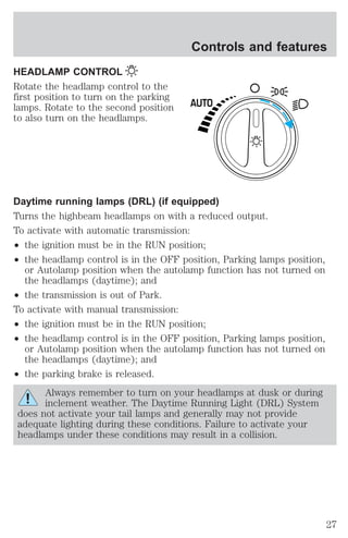 HEADLAMP CONTROL 
Rotate the headlamp control to the 
first position to turn on the parking 
lamps. Rotate to the second position 
to also turn on the headlamps. 
Controls and features 
AUTO 
Daytime running lamps (DRL) (if equipped) 
Turns the highbeam headlamps on with a reduced output. 
To activate with automatic transmission: 
² the ignition must be in the RUN position; 
² the headlamp control is in the OFF position, Parking lamps position, 
or Autolamp position when the autolamp function has not turned on 
the headlamps (daytime); and 
² the transmission is out of Park. 
To activate with manual transmission: 
² the ignition must be in the RUN position; 
² the headlamp control is in the OFF position, Parking lamps position, 
or Autolamp position when the autolamp function has not turned on 
the headlamps (daytime); and 
² the parking brake is released. 
Always remember to turn on your headlamps at dusk or during 
inclement weather. The Daytime Running Light (DRL) System 
does not activate your tail lamps and generally may not provide 
adequate lighting during these conditions. Failure to activate your 
headlamps under these conditions may result in a collision. 
27 
 