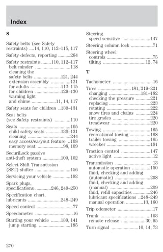 S 
Safety belts (see Safety 
restraints) ....14, 110, 112–115, 117 
Safety defects, reporting ..........264 
Safety restraints ........110, 112–117 
belt minder .............................118 
cleaning the 
safety belts ......................121, 244 
extension assembly ................121 
for adults .........................112–115 
for children .....................129–130 
warning light 
and chime ....................11, 14, 117 
Safety seats for children ..130–131 
Seat belts 
(see Safety restraints) .............110 
Seats ..........................................105 
child safety seats ............130–131 
cleaning ...................................244 
easy access/easyout feature ..108 
memory seat .....................98, 109 
SecuriLock passive 
anti-theft system ...............100, 102 
Select Shift Transmission 
(SST) shifter .............................156 
Servicing your vehicle ..............192 
Spark plugs, 
specifications .............246, 249–250 
Specification chart, 
lubricants ...........................248–249 
Speed control ..............................77 
Speedometer ...............................16 
Starting your vehicle ........139, 141 
jump starting ..........................185 
Steering 
speed sensitive .......................147 
Steering column lock ..................71 
Steering wheel 
controls ......................................75 
tilting ...................................12, 74 
T 
Tachometer .................................16 
Tires ...........................181, 219–221 
changing ..........................181–182 
checking the pressure ............221 
replacing ..................................223 
rotating ....................................222 
snow tires and chains ............224 
tire grades ...............................220 
treadwear ................................220 
Towing .......................................165 
recreational towing .................168 
trailer towing ..........................165 
wrecker ....................................191 
Traction control ........................147 
active light ................................12 
Transmission ...............................13 
automatic operation ...............150 
fluid, checking and adding 
(automatic) .............................208 
fluid, checking and adding 
(manual) .................................209 
fluid, refill capacities ..............246 
lubricant specifications ..248–249 
manual operation ..............13, 160 
Trip odometer .............................17 
Trunk .........................................103 
remote release ....................30, 95 
Turn signal ......................10, 14, 73 
Index 
270 
 
