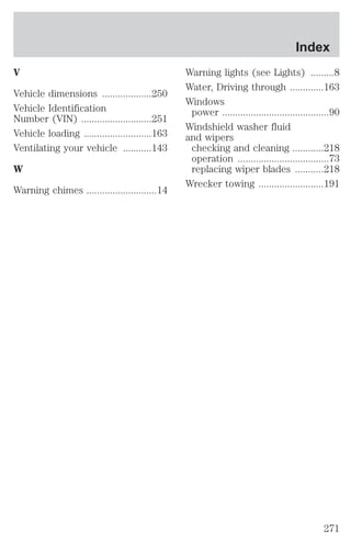 V 
Vehicle dimensions ...................250 
Vehicle Identification 
Number (VIN) ...........................251 
Vehicle loading ..........................163 
Ventilating your vehicle ...........143 
W 
Warning chimes ...........................14 
Index 
Warning lights (see Lights) .........8 
Water, Driving through .............163 
Windows 
power .........................................90 
Windshield washer fluid 
and wipers 
checking and cleaning ............218 
operation ...................................73 
replacing wiper blades ...........218 
Wrecker towing .........................191 
271 
 