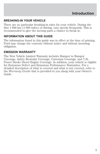 Introduction 
BREAKING-IN YOUR VEHICLE 
There are no particular breaking-in rules for your vehicle. During the 
first 1 600 km (1 000 miles) of driving, vary speeds frequently. This is 
recommended to give the moving parts a chance to break in. 
INFORMATION ABOUT THIS GUIDE 
The information found in this guide was in effect at the time of printing. 
Ford may change the contents without notice and without incurring 
obligation. 
EMISSION WARRANTY 
The New Vehicle Limited Warranty includes Bumper to Bumper 
Coverage, Safety Restraint Coverage, Corrosion Coverage, and 7.3L 
Power Stroke Diesel Engine Coverage. In addition, your vehicle is eligible 
for Emissions Defect and Emissions Performance Warranties. For a 
detailed description of what is covered and what is not covered, refer to 
the Warranty Guide that is provided to you along with your Owner’s 
Guide. 
3 
 