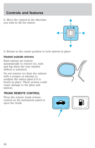 Controls and features 
2. Move the control in the direction 
you wish to tilt the mirror. 
L R 
3. Return to the center position to lock mirrors in place. 
Heated outside mirrors 
Both mirrors are heated 
automatically to remove ice, mist 
and fog when the rear window 
defrost is activated. 
Do not remove ice from the mirrors 
with a scraper or attempt to 
readjust the mirror glass if it is 
frozen in place. These actions could 
cause damage to the glass and 
mirrors. 
TRUNK REMOTE CONTROL 
Press the remote trunk release 
control on the instrument panel to 
open the trunk. 
30 
 