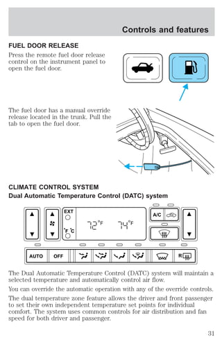 FUEL DOOR RELEASE 
Press the remote fuel door release 
control on the instrument panel to 
open the fuel door. 
The fuel door has a manual override 
release located in the trunk. Pull the 
tab to open the fuel door. 
Controls and features 
CLIMATE CONTROL SYSTEM 
Dual Automatic Temperature Control (DATC) system 
AUTO OFF 
A/C 
R 
EXT 
F C 
F F 
The Dual Automatic Temperature Control (DATC) system will maintain a 
selected temperature and automatically control air flow. 
You can override the automatic operation with any of the override controls. 
The dual temperature zone feature allows the driver and front passenger 
to set their own independent temperature set points for individual 
comfort. The system uses common controls for air distribution and fan 
speed for both driver and passenger. 
31 
 