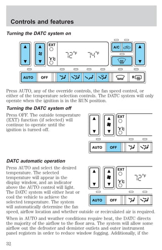 Turning the DATC system on 
AUTO OFF 
A/C 
R 
EXT 
F C 
F F 
Press AUTO, any of the override controls, the fan speed control, or 
either of the temperature selection controls. The DATC system will only 
operate when the ignition is in the RUN position. 
Turning the DATC system off 
Press OFF. The outside temperature 
(EXT) function (if selected) will 
continue to operate until the 
ignition is turned off. 
AUTO OFF 
EXT 
F C 
DATC automatic operation 
Press AUTO and select the desired 
EXT 
temperature. The selected 
temperature will appear in the 
F 
display window, and an indicator 
F C 
above the AUTO control will light. 
The DATC system will either heat or 
cool the vehicle to achieve the 
selected temperature. The system 
AUTO OFF 
will automatically determine the fan 
speed, airflow location and whether outside or recirculated air is required. 
When in AUTO and weather conditions require heat, the DATC directs 
the majority of the airflow to the floor area. The system will allow some 
airflow out the defroster and demister outlets and outer instrument 
panel registers in order to reduce window fogging. Additionally, if the 
Controls and features 
32 
 