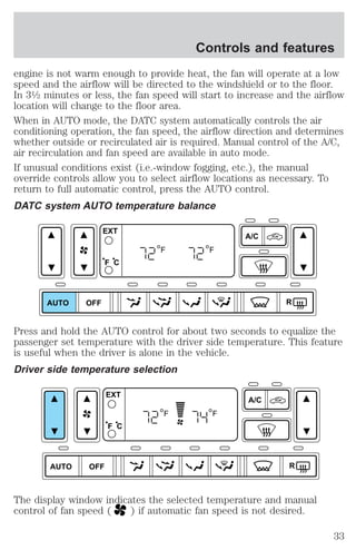 Controls and features 
engine is not warm enough to provide heat, the fan will operate at a low 
speed and the airflow will be directed to the windshield or to the floor. 
In 31⁄2 minutes or less, the fan speed will start to increase and the airflow 
location will change to the floor area. 
When in AUTO mode, the DATC system automatically controls the air 
conditioning operation, the fan speed, the airflow direction and determines 
whether outside or recirculated air is required. Manual control of the A/C, 
air recirculation and fan speed are available in auto mode. 
If unusual conditions exist (i.e.-window fogging, etc.), the manual 
override controls allow you to select airflow locations as necessary. To 
return to full automatic control, press the AUTO control. 
DATC system AUTO temperature balance 
AUTO OFF 
A/C 
R 
EXT 
F C 
F F 
Press and hold the AUTO control for about two seconds to equalize the 
passenger set temperature with the driver side temperature. This feature 
is useful when the driver is alone in the vehicle. 
Driver side temperature selection 
AUTO OFF 
A/C 
R 
EXT 
F C 
F F 
The display window indicates the selected temperature and manual 
control of fan speed ( ) if automatic fan speed is not desired. 
33 
 