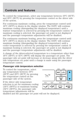 To control the temperature, select any temperature between 19°C (65°F) 
and 29°C (85°F) by pressing the temperature control on the driver side 
of the system. 
For continuous maximum cooling, press the temperature control until 
16°C (60°F) is shown in the display window. The DATC will continue 
maximum cooling (disregarding the displayed temperature) until a 
warmer temperature is selected by pressing the temperature control. If 
maximum cooling is selected, the passenger set point is not displayed 
and the passenger temperature adjustments will be disabled. 
For continuous maximum heating, press the temperature control until 
32°C (90°F) is shown in the display window. The DATC will continue 
maximum heating (disregarding the displayed temperature) until a 
cooler temperature is selected by pressing the temperature control. If 
maximum heating is selected, the passenger set point is not displayed 
and the passenger temperature adjustments will be disabled. 
A change of the driver-selected temperature to a temperature other than 
16°C (60°F) or 32°C (90°F) will display the passenger set point. The 
passenger side set point will increase or decrease along with the driver 
side temperature set point until a change is made using the passenger 
temperature control. 
Passenger side temperature selection 
To control the temperature, select 
any temperature between 19°C 
A/C 
(65°F) and 29°C (85°F) by pressing 
F 
the temperature control on the 
passenger side of the system. 
If the driver side temperature 
selection is set for maximum cooling 
(16°C (60°F)) or maximum heating 
R 
(32°C (90°F)), the passenger side 
temperature adjustments will be 
disabled and the passenger set point will not be displayed. 
Controls and features 
34 
 