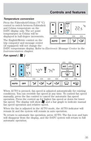 Controls and features 
Temperature conversion 
Press the Fahrenheit/Celsius (°F °C) 
EXT 
control to switch between Fahrenheit 
and Celsius temperature on the 
DATC display only. The set point 
F C 
temperatures in Celsius will be 
displayed in half-degree increments. 
The English/Metric control on the 
AUTO OFF 
trip computer and message center 
(if equipped) will not change the 
DATC temperature display. Refer to Electronic Message Center in the 
Instrumentation chapter. 
Fan speed ( ) 
C 
, 
AUTO OFF 
A/C 
R 
EXT 
F C 
F F 
When AUTO is pressed, fan speed is adjusted automatically for existing 
conditions. You can override fan speed at any time. To control fan speed 
manually, press the fan control to cancel the automatic fan speed 
operation. Press the control up for higher fan speed or down for lower 
fan speed. The display will show and a bar graph to indicate manual 
fan speed operation and relative speed. 
When the fan is adjusted in the AUTO mode, the AUTO indicator will 
remain lit and the system will remain in auto operation. 
To return to automatic fan operation, press AUTO. The fan icon and bars 
will disappear from the display, and the DATC system will return to full 
automatic operation. 
35 
 