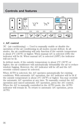 Controls and features 
AUTO OFF 
² A/C control 
A/C 
R 
EXT 
F C 
F F 
A/C (air conditioning) — Used to manually enable or disable the 
operation of the air conditioning in all modes except defrost. In all 
modes, the air conditioning will only function if the outside temperature 
is about 2°C (35°F) or higher. When manual A/C is selected (ON) the 
indicator will be lit. When manual A/C is selected (OFF) the indicator 
will not be lit. 
In defrost mode, if the outside temperature is about 2°C (35°F) or 
higher, the air conditioner will automatically dehumidify the air to reduce 
window fogging. However, the A/C indicator will be off and the A/C 
override control cannot be selected. 
When AUTO is selected, the A/C operates automatically for existing 
conditions. With automatic A/C operation, the A/C indicator will be lit if 
the outside temperature is about 2°C (35°F) or higher. You may override 
the automatic A/C operation at any time. To manually control the A/C 
operation and cancel automatic A/C operation, press the A/C control. 
When the A/C is manually controlled in the AUTO mode, the AUTO 
indicator will remain lit. To return to automatic A/C operation, press 
AUTO. 
36 
 