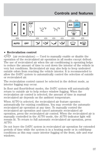 AUTO OFF 
EXT 
F C 
² Recirculation control 
Controls and features 
A/C 
R 
F F 
(air recirculation) — Used to manually enable or disable the 
operation of the recirculated air operation in all modes except defrost. 
The use of recirculated air when the air conditioning is operating helps 
to reduce the amount of time to cool down the interior of the vehicle in 
very hot conditions. Recirculated air may also help to keep undesired 
outside odors from reaching the vehicle interior. It is recommended to 
allow the DATC system to automatically control the selection of outside 
or recirculated air. 
The recirculation control cannot be selected in the defrost mode, as 
interior fogging may occur. 
In floor and floor/defrost modes, the DATC system will automatically 
return to outside air to help reduce window fogging. When the 
recirculation air control is selected, the amount of time in manual 
recirculated air depends on the ambient temperature. 
When AUTO is selected, the recirculated air feature operates 
automatically for existing conditions. You may override the automatic 
recirculated air operation at any time. To manually control the 
recirculated air operation and cancel automatic recirculated air 
operation, press the recirculated air control. When the recirculated air is 
manually controlled in the AUTO mode, the AUTO indicator light will 
remain lit. To return to full automatic recirculated air operation, press 
AUTO. 
Do not leave the DATC system in recirculated air operation for extended 
periods of time while the system is in a heating mode or in cold/damp 
conditions as this may cause interior fogging of the front, side and rear 
windows. 
37 
 