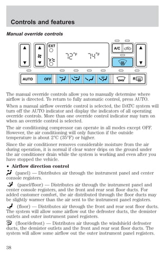 Controls and features 
Manual override controls 
AUTO 
A/C 
R 
EXT 
F C 
F F 
OFF 
The manual override controls allow you to manually determine where 
airflow is directed. To return to fully automatic control, press AUTO. 
When a manual airflow override control is selected, the DATC system will 
turn off the AUTO indicator and display the indicators of all operating 
override controls. More than one override control indicator may turn on 
when an override control is selected. 
The air conditioning compressor can operate in all modes except OFF. 
However, the air conditioning will only function if the outside 
temperature is about 2°C (35°F) or higher. 
Since the air conditioner removes considerable moisture from the air 
during operation, it is normal if clear water drips on the ground under 
the air conditioner drain while the system is working and even after you 
have stopped the vehicle. 
² Airflow direction control 
(panel) — Distributes air through the instrument panel and center 
console registers. 
(panel/floor) — Distributes air through the instrument panel and 
center console registers, and the front and rear seat floor ducts. For 
added customer comfort, the air distributed through the floor ducts may 
be slightly warmer than the air sent to the instrument panel registers. 
(floor) — Distributes air through the front and rear seat floor ducts. 
The system will allow some airflow out the defroster ducts, the demister 
outlets and outer instrument panel registers. 
(floor/defrost) — Distributes air through the windshield defroster 
ducts, the demister outlets and the front and rear seat floor ducts. The 
system will allow some airflow out the outer instrument panel registers. 
38 
 