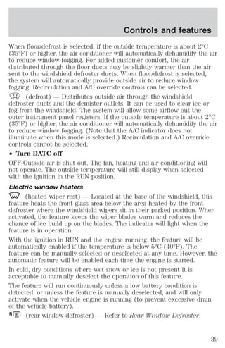 Controls and features 
When floor/defrost is selected, if the outside temperature is about 2°C 
(35°F) or higher, the air conditioner will automatically dehumidify the air 
to reduce window fogging. For added customer comfort, the air 
distributed through the floor ducts may be slightly warmer than the air 
sent to the windshield defroster ducts. When floor/defrost is selected, 
the system will automatically provide outside air to reduce window 
fogging. Recirculation and A/C override controls can be selected. 
(defrost) — Distributes outside air through the windshield 
defroster ducts and the demister outlets. It can be used to clear ice or 
fog from the windshield. The system will allow some airflow out the 
outer instrument panel registers. If the outside temperature is about 2°C 
(35°F) or higher, the air conditioner will automatically dehumidify the air 
to reduce window fogging. (Note that the A/C indicator does not 
illuminate when this mode is selected.) Recirculation and A/C override 
controls cannot be selected. 
² Turn DATC off 
OFF-Outside air is shut out. The fan, heating and air conditioning will 
not operate. The outside temperature will still display when selected 
with the ignition in the RUN position. 
Electric window heaters 
(heated wiper rest) — Located at the base of the windshield, this 
feature heats the front glass area below the area heated by the front 
defroster where the windshield wipers sit in their parked position. When 
activated, the feature keeps the wiper blades warm and reduces the 
chance of ice build up on the blades. The indicator will light when the 
feature is in operation. 
With the ignition in RUN and the engine running, the feature will be 
automatically enabled if the temperature is below 5°C (40°F). The 
feature can be manually selected or deselected at any time. However, the 
automatic feature will be enabled each time the engine is started. 
In cold, dry conditions where wet snow or ice is not present it is 
acceptable to manually deselect the operation of this feature. 
The feature will run continuously unless a low battery condition is 
detected, or unless the feature is manually deselected, and will only 
activate when the vehicle engine is running (to prevent excessive drain 
of the vehicle battery). 
R (rear window defroster) — Refer to Rear Window Defroster. 
39 
 