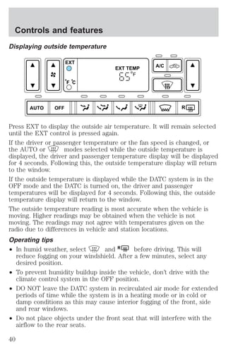 Displaying outside temperature 
AUTO OFF 
Press EXT to display the outside air temperature. It will remain selected 
until the EXT control is pressed again. 
If the driver or passenger temperature or the fan speed is changed, or 
the AUTO or modes selected while the outside temperature is 
displayed, the driver and passenger temperature display will be displayed 
for 4 seconds. Following this, the outside temperature display will return 
to the window. 
If the outside temperature is displayed while the DATC system is in the 
OFF mode and the DATC is turned on, the driver and passenger 
temperatures will be displayed for 4 seconds. Following this, the outside 
temperature display will return to the window. 
The outside temperature reading is most accurate when the vehicle is 
moving. Higher readings may be obtained when the vehicle is not 
moving. The readings may not agree with temperatures given on the 
radio due to differences in vehicle and station locations. 
Operating tips 
² In humid weather, select and R before driving. This will 
reduce fogging on your windshield. After a few minutes, select any 
desired position. 
² To prevent humidity buildup inside the vehicle, don’t drive with the 
climate control system in the OFF position. 
² DO NOT leave the DATC system in recirculated air mode for extended 
periods of time while the system is in a heating mode or in cold or 
damp conditions as this may cause interior fogging of the front, side 
and rear windows. 
² Do not place objects under the front seat that will interfere with the 
airflow to the rear seats. 
A/C 
R 
EXT 
EXT TEMP 
F C 
F 
Controls and features 
40 
 