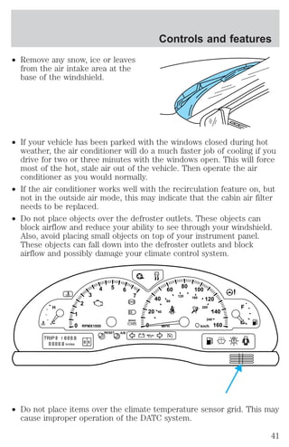 ² Remove any snow, ice or leaves 
from the air intake area at the 
base of the windshield. 
² If your vehicle has been parked with the windows closed during hot 
weather, the air conditioner will do a much faster job of cooling if you 
drive for two or three minutes with the windows open. This will force 
most of the hot, stale air out of the vehicle. Then operate the air 
conditioner as you would normally. 
² If the air conditioner works well with the recirculation feature on, but 
not in the outside air mode, this may indicate that the cabin air filter 
needs to be replaced. 
² Do not place objects over the defroster outlets. These objects can 
block airflow and reduce your ability to see through your windshield. 
Also, avoid placing small objects on top of your instrument panel. 
These objects can fall down into the defroster outlets and block 
airflow and possibly damage your climate control system. 
20 
BRAKE 
0 0 
40 
60 80 100 
² Do not place items over the climate temperature sensor grid. This may 
cause improper operation of the DATC system. 
120 
140 
160 
1 
2 
3 
4 5 6 
7 
! P 
H 
C 
40 
80 
120 160 
200 
240 
km/h RPMX1000 
RESET 
MPH 
A/B 
F 
E 
TRIP 
kmiles 
A 
B 
D 5 
Controls and features 
41 
 