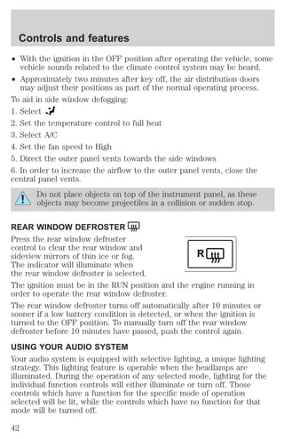 ² With the ignition in the OFF position after operating the vehicle, some 
vehicle sounds related to the climate control system may be heard. 
² Approximately two minutes after key off, the air distribution doors 
may adjust their positions as part of the normal operating process. 
To aid in side window defogging: 
1. Select 
2. Set the temperature control to full heat 
3. Select A/C 
4. Set the fan speed to High 
5. Direct the outer panel vents towards the side windows 
6. In order to increase the airflow to the outer panel vents, close the 
central panel vents. 
Do not place objects on top of the instrument panel, as these 
objects may become projectiles in a collision or sudden stop. 
REAR WINDOW DEFROSTER 
Press the rear window defroster 
control to clear the rear window and 
sideview mirrors of thin ice or fog. 
R 
The indicator will illuminate when 
the rear window defroster is selected. 
The ignition must be in the RUN position and the engine running in 
order to operate the rear window defroster. 
The rear window defroster turns off automatically after 10 minutes or 
sooner if a low battery condition is detected, or when the ignition is 
turned to the OFF position. To manually turn off the rear window 
defroster before 10 minutes have passed, push the control again. 
USING YOUR AUDIO SYSTEM 
Your audio system is equipped with selective lighting, a unique lighting 
strategy. This lighting feature is operable when the headlamps are 
illuminated. During the operation of any selected mode, lighting for the 
individual function controls will either illuminate or turn off. Those 
controls which have a function for the specific mode of operation 
selected will be lit, while the controls which have no function for that 
mode will be turned off. 
Controls and features 
42 
 