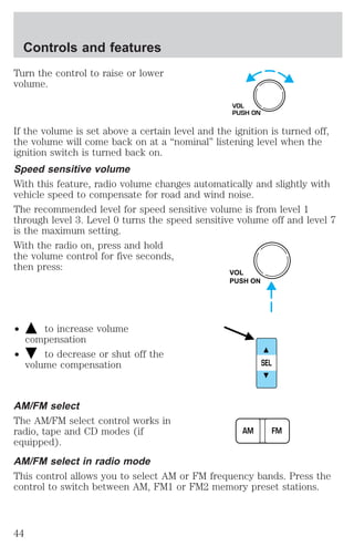 Turn the control to raise or lower 
volume. 
VOL 
PUSH ON 
If the volume is set above a certain level and the ignition is turned off, 
the volume will come back on at a “nominal” listening level when the 
ignition switch is turned back on. 
Speed sensitive volume 
With this feature, radio volume changes automatically and slightly with 
vehicle speed to compensate for road and wind noise. 
The recommended level for speed sensitive volume is from level 1 
through level 3. Level 0 turns the speed sensitive volume off and level 7 
is the maximum setting. 
With the radio on, press and hold 
the volume control for five seconds, 
then press: 
² to increase volume 
compensation 
² to decrease or shut off the 
volume compensation 
VOL 
PUSH ON 
SEL 
AM/FM select 
The AM/FM select control works in 
radio, tape and CD modes (if 
AM FM 
equipped). 
AM/FM select in radio mode 
This control allows you to select AM or FM frequency bands. Press the 
control to switch between AM, FM1 or FM2 memory preset stations. 
Controls and features 
44 
 
