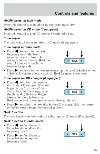 Controls and features 
AM/FM select in tape mode 
Press this control to stop tape play and begin radio play. 
AM/FM select in CD mode (if equipped) 
Press this control to stop CD play and begin radio play. 
Tune adjust 
The tune control works in radio or CD mode (if equipped). 
Tune adjust in radio mode 
² Press to move to the next 
frequency down the band 
(whether or not a listenable 
station is located there). Hold the 
control to move through the 
frequencies quickly. 
² Press to move to the next frequency up the band (whether or not 
a listenable station is located there). Hold for quick movement. 
Tune adjust for CD changer (if equipped) 
² Press to select the previous 
disc in the CD changer. (Play will 
begin on the first track of the 
disc unless the CD changer is in 
shuffle mode.) Refer to Shuffle 
feature for more information. 
Hold the control to continue reversing through the disc. 
² Press to select the next disc in the CD changer. Hold the control 
to fast-forward through the remaining discs. 
Seek function 
The seek function control works in radio, tape or CD mode (if equipped). 
Seek function in radio mode 
² Press to find the next 
listenable station down the 
frequency band. 
² Press to find the next 
listenable station up the 
frequency band. 
TUNE 
TUNE 
SEEK 
45 
 