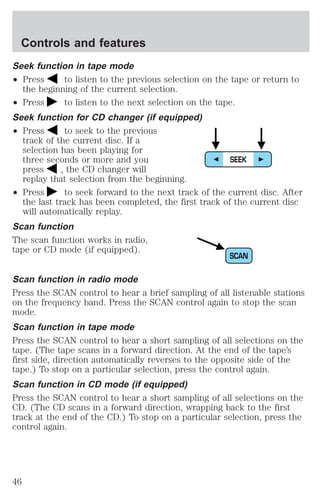 Controls and features 
Seek function in tape mode 
² Press to listen to the previous selection on the tape or return to 
the beginning of the current selection. 
² Press to listen to the next selection on the tape. 
Seek function for CD changer (if equipped) 
² Press to seek to the previous 
track of the current disc. If a 
selection has been playing for 
three seconds or more and you 
press , the CD changer will 
replay that selection from the beginning. 
SEEK 
² Press to seek forward to the next track of the current disc. After 
the last track has been completed, the first track of the current disc 
will automatically replay. 
Scan function 
The scan function works in radio, 
tape or CD mode (if equipped). 
SCAN 
Scan function in radio mode 
Press the SCAN control to hear a brief sampling of all listenable stations 
on the frequency band. Press the SCAN control again to stop the scan 
mode. 
Scan function in tape mode 
Press the SCAN control to hear a short sampling of all selections on the 
tape. (The tape scans in a forward direction. At the end of the tape’s 
first side, direction automatically reverses to the opposite side of the 
tape.) To stop on a particular selection, press the control again. 
Scan function in CD mode (if equipped) 
Press the SCAN control to hear a short sampling of all selections on the 
CD. (The CD scans in a forward direction, wrapping back to the first 
track at the end of the CD.) To stop on a particular selection, press the 
control again. 
46 
 