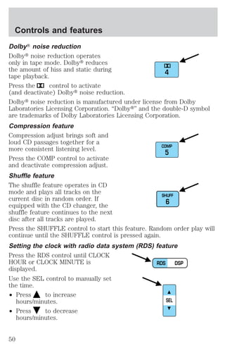 DolbyT noise reduction 
Dolbyt noise reduction operates 
only in tape mode. Dolbyt reduces 
the amount of hiss and static during 
tape playback. 
Press the control to activate 
(and deactivate) Dolbyt noise reduction. 
Dolbyt noise reduction is manufactured under license from Dolby 
Laboratories Licensing Corporation. “Dolbyt” and the double-D symbol 
are trademarks of Dolby Laboratories Licensing Corporation. 
Compression feature 
Compression adjust brings soft and 
loud CD passages together for a 
more consistent listening level. 
Press the COMP control to activate 
and deactivate compression adjust. 
Shuffle feature 
The shuffle feature operates in CD 
mode and plays all tracks on the 
current disc in random order. If 
equipped with the CD changer, the 
shuffle feature continues to the next 
disc after all tracks are played. 
Press the SHUFFLE control to start this feature. Random order play will 
continue until the SHUFFLE control is pressed again. 
Setting the clock with radio data system (RDS) feature 
Press the RDS control until CLOCK 
HOUR or CLOCK MINUTE is 
displayed. 
Use the SEL control to manually set 
the time. 
² Press to increase 
hours/minutes. 
² Press to decrease 
hours/minutes. 
4 
COMP 
5 
SHUFF 
6 
RDS DSP 
SEL 
Controls and features 
50 
 