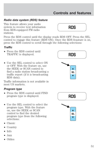 Controls and features 
Radio data system (RDS) feature 
This feature allows your audio 
system to receive text information 
from RDS-equipped FM radio 
stations. 
Press the RDS control until the display reads RDS OFF. Press the SEL 
control to engage this feature (RDS ON). Once the RDS feauture is on, 
press the RDS control to scroll through the following selections: 
Traffic 
² Press the RDS control until 
TRAFFIC is displayed. 
² Use the SEL control to select ON 
or OFF. With the feature on, use 
the SEEK or SCAN control to 
find a radio station broadcasting a 
traffic report (if it is broadcasting 
RDS data). 
Traffic information is not available in 
most US markets. 
Program type 
² Press the RDS control until FIND 
program type is displayed. 
² Use the SEL control to select the 
program type. With the feature 
on, use the SEEK or SCAN 
control to find the desired 
program type from the following 
selections: 
² Classic 
² Country 
² Info 
² Jazz 
² Oldies 
RDS 
RDS 
SEL 
RDS 
SEL 
51 
 