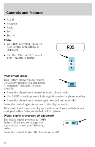 ² R & B 
² Religious 
² Rock 
² Soft 
² Top 40 
Show 
² With RDS activated, press the 
RDS control until SHOW is 
displayed. 
² Use the SEL control to select 
TYPE, NAME or NONE. 
RDS 
SEL 
Phone/mute mode 
This feature allows you to control 
the factory-installed cellular phone 
(if equipped) through the radio 
MUTE 
controls. 
² Press the phone/mute control to enter phone mode. 
² Use SEEK or radio presets 1 through 6 to select a phone number. 
² Press the phone/mute control again to send and end calls. 
Press the control again to return to the playing media. 
This control will mute the playing media even if your vehicle is not 
equipped with a factory-installed cellular phone. 
Digital signal processing (if equipped) 
The digital signal processing (DSP) 
feature allows you to change the 
RDS DSP 
signal mode to suit your listening 
tastes. 
Press the control to turn the feature on or off. 
Controls and features 
52 
 
