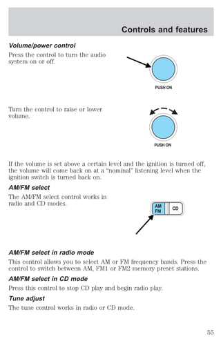 Volume/power control 
Press the control to turn the audio 
system on or off. 
Turn the control to raise or lower 
volume. 
Controls and features 
PUSH ON 
If the volume is set above a certain level and the ignition is turned off, 
the volume will come back on at a “nominal” listening level when the 
ignition switch is turned back on. 
AM/FM select 
The AM/FM select control works in 
radio and CD modes. 
AM CD 
FM 
AM/FM select in radio mode 
This control allows you to select AM or FM frequency bands. Press the 
control to switch between AM, FM1 or FM2 memory preset stations. 
AM/FM select in CD mode 
Press this control to stop CD play and begin radio play. 
Tune adjust 
The tune control works in radio or CD mode. 
55 
 
