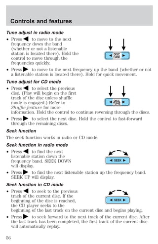 Controls and features 
Tune adjust in radio mode 
² Press to move to the next 
frequency down the band 
(whether or not a listenable 
station is located there). Hold the 
control to move through the 
frequencies quickly. 
² Press to move to the next frequency up the band (whether or not 
a listenable station is located there). Hold for quick movement. 
Tune adjust for CD mode 
² Press to select the previous 
disc. (Play will begin on the first 
track of the disc unless shuffle 
mode is engaged.) Refer to 
Shuffle feature for more 
information. Hold the control to continue reversing through the discs. 
² Press to select the next disc. Hold the control to fast-forward 
through the remaining discs. 
Seek function 
The seek function works in radio or CD mode. 
Seek function in radio mode 
² Press to find the next 
listenable station down the 
frequency band. SEEK DOWN 
will display. 
² Press to find the next listenable station up the frequency band. 
SEEK UP will display. 
Seek function in CD mode 
² Press to seek to the previous 
track of the current disc. If the 
beginning of the disc is reached, 
the CD player seeks to the 
beginning of the last track on the current disc and begins playing. 
² Press to seek forward to the next track of the current disc. After 
the last track has been completed, the first track of the current disc 
will automatically replay. 
56 
 