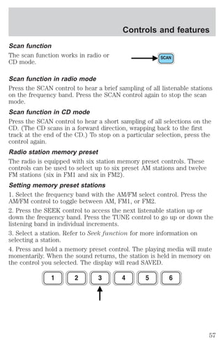Scan function 
The scan function works in radio or 
CD mode. 
Controls and features 
Scan function in radio mode 
Press the SCAN control to hear a brief sampling of all listenable stations 
on the frequency band. Press the SCAN control again to stop the scan 
mode. 
Scan function in CD mode 
Press the SCAN control to hear a short sampling of all selections on the 
CD. (The CD scans in a forward direction, wrapping back to the first 
track at the end of the CD.) To stop on a particular selection, press the 
control again. 
Radio station memory preset 
The radio is equipped with six station memory preset controls. These 
controls can be used to select up to six preset AM stations and twelve 
FM stations (six in FM1 and six in FM2). 
Setting memory preset stations 
1. Select the frequency band with the AM/FM select control. Press the 
AM/FM control to toggle between AM, FM1, or FM2. 
2. Press the SEEK control to access the next listenable station up or 
down the frequency band. Press the TUNE control to go up or down the 
listening band in individual increments. 
3. Select a station. Refer to Seek function for more information on 
selecting a station. 
4. Press and hold a memory preset control. The playing media will mute 
momentarily. When the sound returns, the station is held in memory on 
the control you selected. The display will read SAVED. 
57 
 