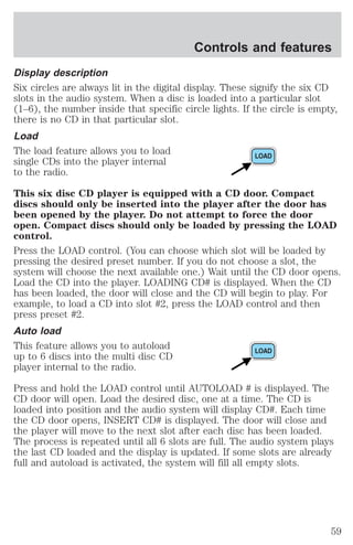 Controls and features 
Display description 
Six circles are always lit in the digital display. These signify the six CD 
slots in the audio system. When a disc is loaded into a particular slot 
(1–6), the number inside that specific circle lights. If the circle is empty, 
there is no CD in that particular slot. 
Load 
The load feature allows you to load 
single CDs into the player internal 
to the radio. 
This six disc CD player is equipped with a CD door. Compact 
discs should only be inserted into the player after the door has 
been opened by the player. Do not attempt to force the door 
open. Compact discs should only be loaded by pressing the LOAD 
control. 
Press the LOAD control. (You can choose which slot will be loaded by 
pressing the desired preset number. If you do not choose a slot, the 
system will choose the next available one.) Wait until the CD door opens. 
Load the CD into the player. LOADING CD# is displayed. When the CD 
has been loaded, the door will close and the CD will begin to play. For 
example, to load a CD into slot #2, press the LOAD control and then 
press preset #2. 
Auto load 
This feature allows you to autoload 
up to 6 discs into the multi disc CD 
player internal to the radio. 
Press and hold the LOAD control until AUTOLOAD # is displayed. The 
CD door will open. Load the desired disc, one at a time. The CD is 
loaded into position and the audio system will display CD#. Each time 
the CD door opens, INSERT CD# is displayed. The door will close and 
the player will move to the next slot after each disc has been loaded. 
The process is repeated until all 6 slots are full. The audio system plays 
the last CD loaded and the display is updated. If some slots are already 
full and autoload is activated, the system will fill all empty slots. 
59 
 