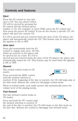 Controls and features 
Eject 
Press the EJ control to stop and 
eject a CD. You can choose which 
CD will be ejected by pressing the 
EJ control and the desired preset 
number (1–6). For example, to eject CD#2, press the EJ control and 
then press the preset #2 control. If you do not choose a specific CD, the 
player will eject the current CD. 
If a CD is ejected and not removed from the door of the CD player, the 
player will automatically reload the CD. This feature may be used when 
the ignition is ON or OFF. 
Auto eject 
Press and momentarily hold the EJ 
control to engage auto eject. All CDs 
which are present in the player will 
be ejected one at a time. If a CD is 
ejected and not removed from the door of the CD player, the player will 
automatically reload the CD. This feature may be used when the ignition 
is ON or OFF. 
Rewind 
The rewind control works in CD 
modes. 
Press and hold the REW control 
until the desired selection is 
reached. If the beginning of the disc is reached, the CD will begin play at 
the first track. Release the control to disengage rewind mode. 
When in rewind mode, your audio system will automatically lower the 
volume level of the playing media. 
Fast forward 
The fast forward control works in 
CD modes. 
Press and hold the FF control until 
the desired selection is reached. If 
the end of the disc is reached, the CD will return to the first track on 
the first disc. Release the control to disengage fast forward mode. 
60 
 