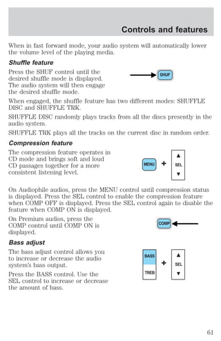 Controls and features 
When in fast forward mode, your audio system will automatically lower 
the volume level of the playing media. 
Shuffle feature 
Press the SHUF control until the 
desired shuffle mode is displayed. 
The audio system will then engage 
the desired shuffle mode. 
When engaged, the shuffle feature has two different modes: SHUFFLE 
DISC and SHUFFLE TRK. 
SHUFFLE DISC randomly plays tracks from all the discs presently in the 
audio system. 
SHUFFLE TRK plays all the tracks on the current disc in random order. 
Compression feature 
The compression feature operates in 
CD mode and brings soft and loud 
CD passages together for a more 
MENU + SEL 
consistent listening level. 
On Audiophile audios, press the MENU control until compression status 
is displayed. Press the SEL control to enable the compression feature 
when COMP OFF is displayed. Press the SEL control again to disable the 
feature when COMP ON is displayed. 
On Premium audios, press the 
COMP control until COMP ON is 
displayed. 
Bass adjust 
The bass adjust control allows you 
to increase or decrease the audio 
BASS 
system’s bass output. 
+ 
SEL 
Press the BASS control. Use the 
TREB 
SEL control to increase or decrease 
the amount of bass. 
61 
 