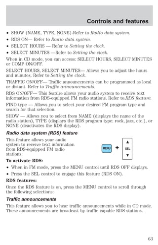 Controls and features 
² SHOW (NAME, TYPE, NONE)-Refer to Radio data system. 
² RDS ON— Refer to Radio data system. 
² SELECT HOURS — Refer to Setting the clock. 
² SELECT MINUTES —Refer to Setting the clock. 
When in CD mode, you can access: SELECT HOURS, SELECT MINUTES 
or COMP ON/OFF. 
SELECT HOURS, SELECT MINUTES— Allows you to adjust the hours 
and minutes. Refer to Setting the clock. 
TRAFFIC ON/OFF— Traffic announcements can be programmed as local 
or distant. Refer to Traffic announcements. 
RDS ON/OFF— This feature allows your audio system to receive text 
information from RDS-equipped FM radio stations. Refer to.RDS feature. 
FIND type — Allows you to select your desired FM program type and 
search for that selection. 
SHOW — Allows you to select from NAME (displays the name of the 
radio station), TYPE (displays the RDS program type: rock, jazz, etc.), or 
NONE (deactivates the RDS display). 
Radio data system (RDS) feature 
This feature allows your audio 
system to receive text information 
from RDS-equipped FM radio 
MENU + SEL 
stations. 
To activate RDS: 
² When in FM mode, press the MENU control until RDS OFF displays. 
² Press the SEL control to engage this feature (RDS ON). 
RDS features: 
Once the RDS feature is on, press the MENU control to scroll through 
the following selections: 
Traffic announcements 
This feature allows you to hear traffic announcements while in CD mode. 
These announcements are broadcast by traffic capable RDS stations. 
63 
 